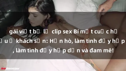 gái việt bị lộ clip sex Bí mật cuộc hẹn gái Việt lần đầu ở khách sạn: Hẹn hò, làm tình đầy hấp dẫn và đam mê!