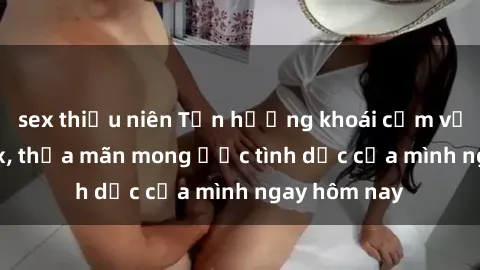 sex thiếu niên Tận hưởng khoái cảm với gái xinh sex, thỏa mãn mong ước tình dục của mình ngay hôm nay