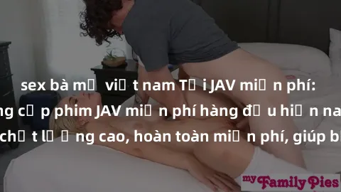 sex bà mẹ việt nam Tải JAV miễn phí: Các trang web cung cấp phim JAV miễn phí hàng đầu hiện nay. Các tác phẩm chất lượng cao, hoàn toàn miễn phí, giúp bạn thỏa mãn niềm đam mê mà không tốn kém.
