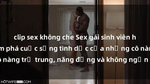 clip sex không che Sex gái sinh viên hot nhất: Cùng khám phá cuộc sống tình dục của những cô nàng trẻ trung, năng động và không ngần ngại thử nghiệm!