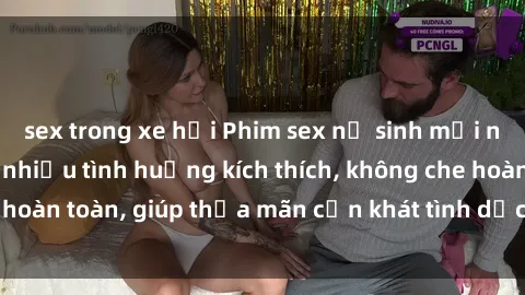 sex trong xe hơi Phim sex nữ sinh mới nhất: Trải nghiệm nhiều tình huống kích thích, không che hoàn toàn, giúp thỏa mãn cơn khát tình dục của các bạn trẻ