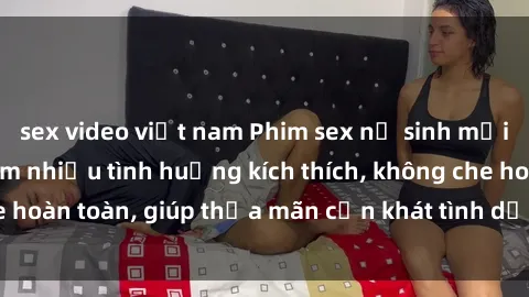 sex video việt nam Phim sex nữ sinh mới nhất: Trải nghiệm nhiều tình huống kích thích, không che hoàn toàn, giúp thỏa mãn cơn khát tình dục của các bạn trẻ
