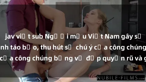 jav việt sub Người mẫu Việt Nam gây sốt với loạt shoot ảnh táo bạo, thu hút sự chú ý của công chúng bằng vẻ đẹp quyến rũ và gợi cảm.