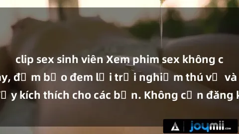 clip sex sinh viên Xem phim sex không che miễn phí tại đây, đảm bảo đem lại trải nghiệm thú vị và đầy kích thích cho các bạn. Không cần đăng ký, hoàn toàn miễn phí.