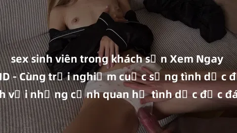 sex sinh viên trong khách sạn Xem Ngay Sex  Vietsub Full HD - Cùng trải nghiệm cuộc sống tình dục đầy kích thích với những cảnh quan hệ tình dục độc đáo và mãnh liệt trong bộ phim này!