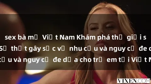 sex bà mẹ Việt Nam Khám phá thế giới sex loli Việt Nam: Sự thật gây sốc về nhu cầu và nguy cơ đe dọa cho trẻ em tại Việt Nam