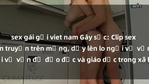 sex gái gọi viet nam Gây sốc: Clip sex mẹ con Việt Nam lan truyền trên mạng, dấy lên lo ngại về vấn đề đạo đức và giáo dục trong xã hội hiện nay.