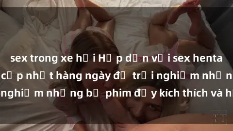 sex trong xe hơi Hấp dẫn với sex hentai vietsub mới nhất, cập nhật hàng ngày để trải nghiệm những bộ phim đầy kích thích và hấp dẫn.
