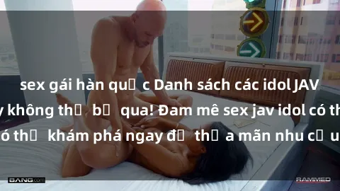 sex gái hàn quốc Danh sách các idol JAV hot nhất hiện nay không thể bỏ qua! Đam mê sex jav idol có thể khám phá ngay để thỏa mãn nhu cầu giải trí của mình!